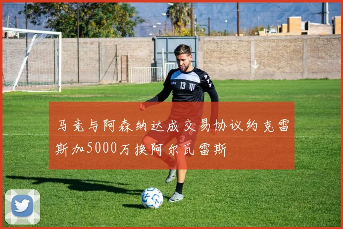 马竞与阿森纳达成交易协议约克雷斯加5000万换阿尔瓦雷斯