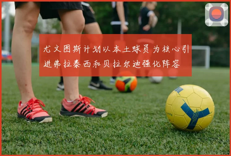 尤文图斯计划以本土球员为核心引进弗拉泰西和贝拉尔迪强化阵容