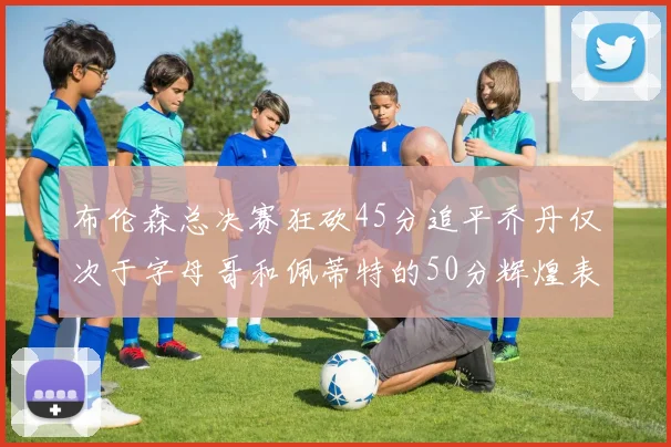 布伦森总决赛狂砍45分追平乔丹仅次于字母哥和佩蒂特的50分辉煌表现