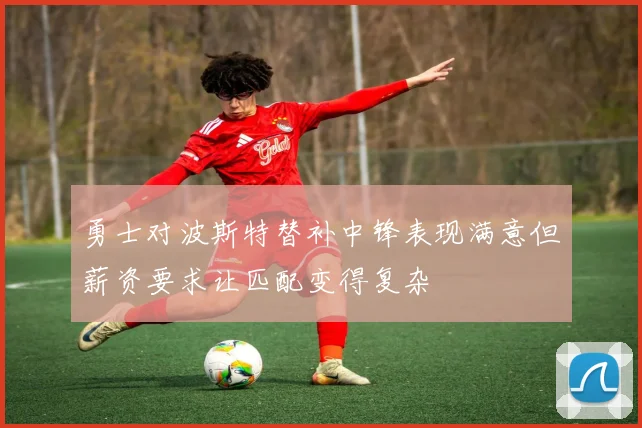 勇士对波斯特替补中锋表现满意但薪资要求让匹配变得复杂