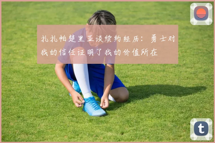 扎扎帕楚里亚谈续约经历：勇士对我的信任证明了我的价值所在