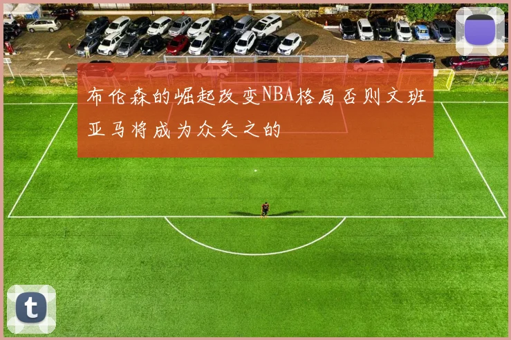 布伦森的崛起改变NBA格局否则文班亚马将成为众矢之的