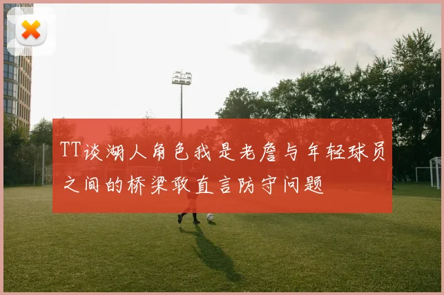 TT谈湖人角色我是老詹与年轻球员之间的桥梁敢直言防守问题