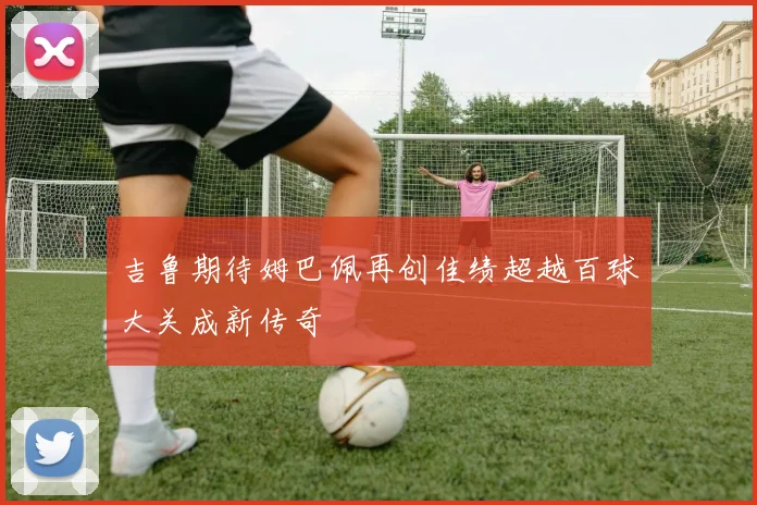 吉鲁期待姆巴佩再创佳绩超越百球大关成新传奇