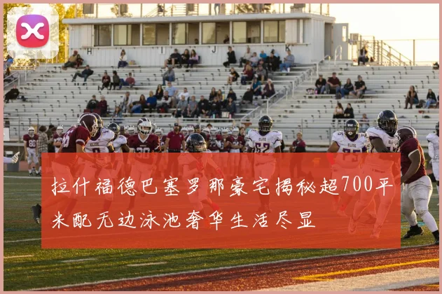 拉什福德巴塞罗那豪宅揭秘超700平米配无边泳池奢华生活尽显