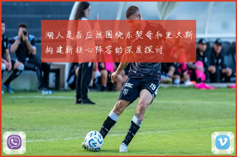 湖人是否应该围绕东契奇和里夫斯构建新核心阵容的深度探讨