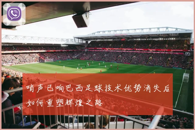 哨声已响巴西足球技术优势消失后如何重塑辉煌之路