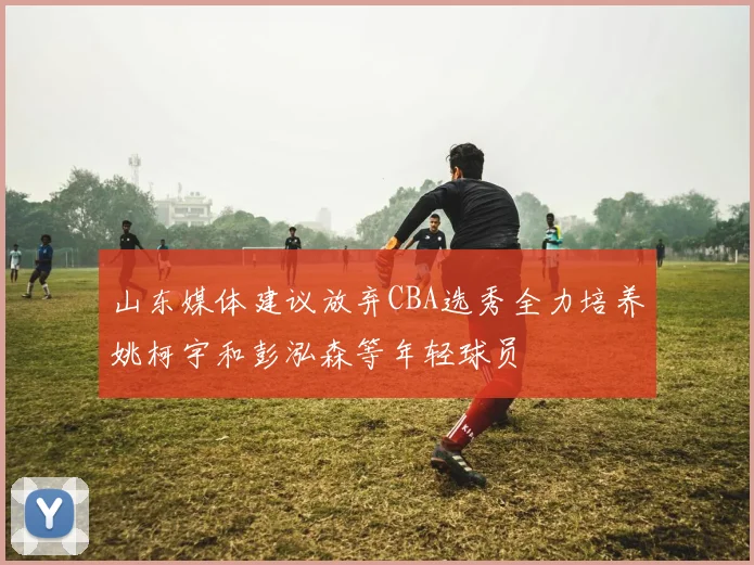 山东媒体建议放弃CBA选秀全力培养姚柯宇和彭泓森等年轻球员