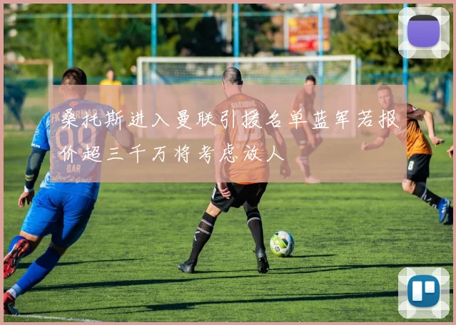 桑托斯进入曼联引援名单蓝军若报价超三千万将考虑放人